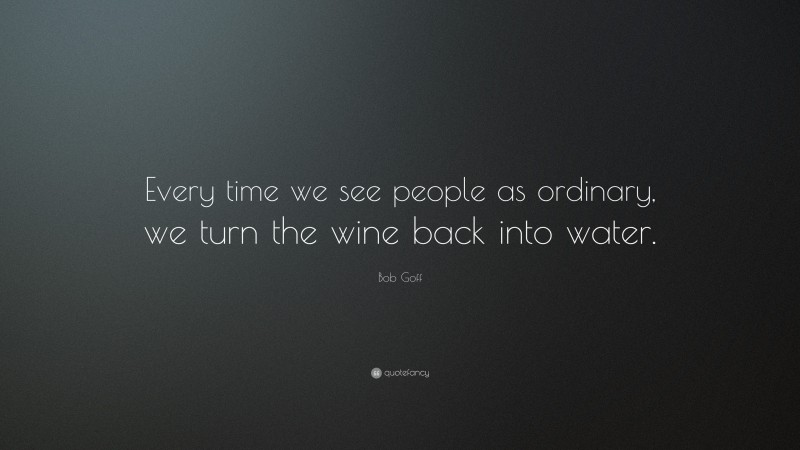 Bob Goff Quote: “Every time we see people as ordinary, we turn the wine back into water.”