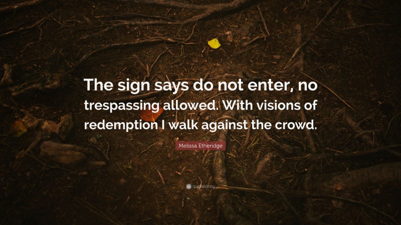 Melissa Etheridge Quote: “The sign says do not enter, no trespassing allowed. With visions of redemption I walk against the crowd.”