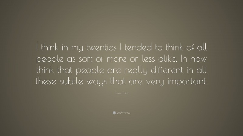 Peter Thiel Quote: “I think in my twenties I tended to think of all people as sort of more or less alike. In now think that people are really different in all these subtle ways that are very important.”
