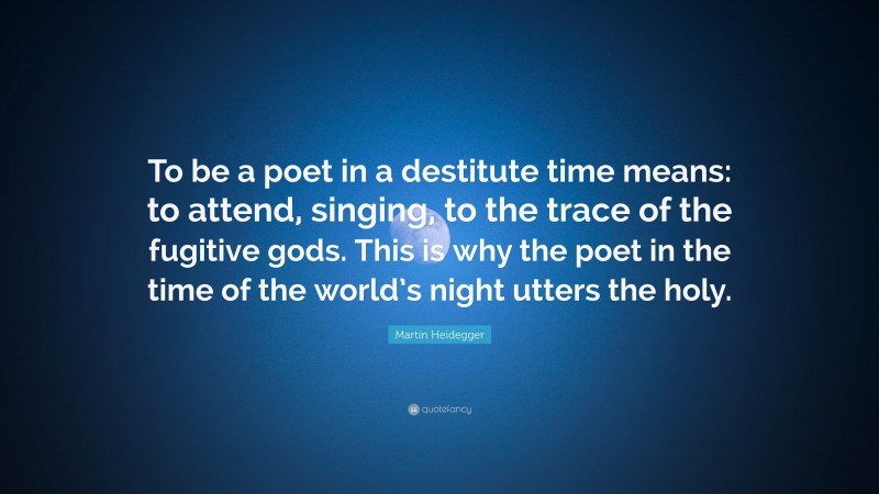 Martin Heidegger Quote: “To be a poet in a destitute time means: to attend, singing, to the trace of the fugitive gods. This is why the poet in the time of the world’s night utters the holy.”