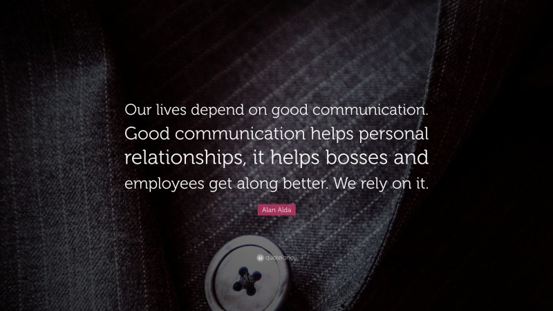 Alan Alda Quote: “Our lives depend on good communication. Good communication helps personal relationships, it helps bosses and employees get along better. We rely on it.”