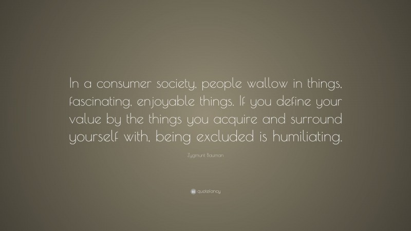 Zygmunt Bauman Quote: “In a consumer society, people wallow in things, fascinating, enjoyable things. If you define your value by the things you acquire and surround yourself with, being excluded is humiliating.”