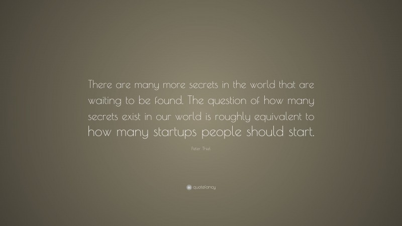 Peter Thiel Quote: “There are many more secrets in the world that are waiting to be found. The question of how many secrets exist in our world is roughly equivalent to how many startups people should start.”