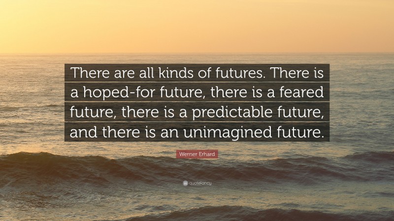 Werner Erhard Quote: “There are all kinds of futures. There is a hoped-for future, there is a feared future, there is a predictable future, and there is an unimagined future.”