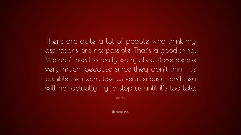 Peter Thiel Quote: “There are quite a lot of people who think my aspirations are not possible. That’s a good thing. We don’t need to really worry about these people very much, because since they don’t think it’s possible they won’t take us very seriously- and they will not actually try to stop us until it’s too late.”