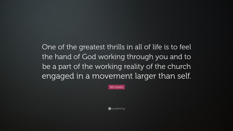 Bill Hybels Quote: “One of the greatest thrills in all of life is to feel the hand of God working through you and to be a part of the working reality of the church engaged in a movement larger than self.”
