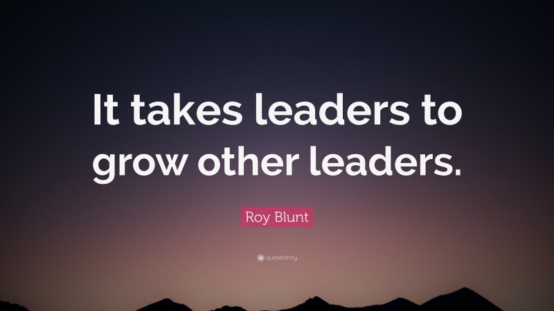 Roy Blunt Quote: “It takes leaders to grow other leaders.”