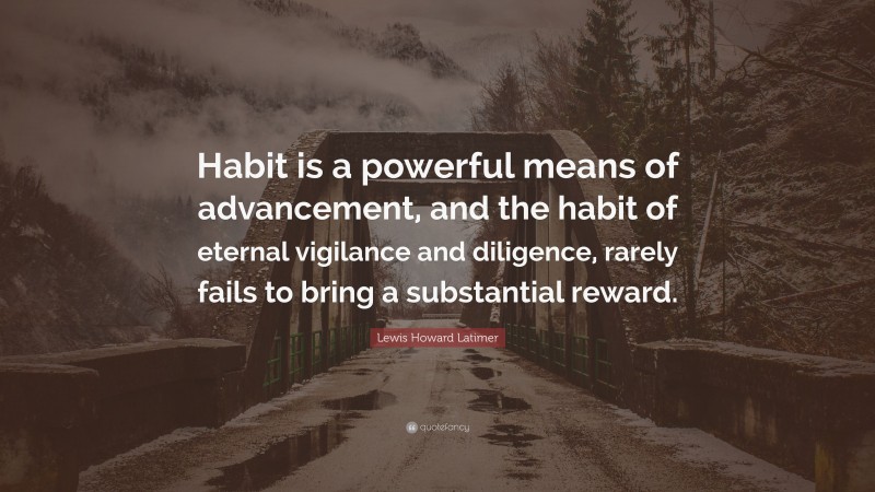 Lewis Howard Latimer Quote: “Habit is a powerful means of advancement, and the habit of eternal vigilance and diligence, rarely fails to bring a substantial reward.”