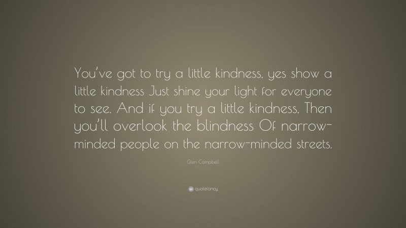Glen Campbell Quote: “You’ve got to try a little kindness, yes show a little kindness Just shine your light for everyone to see. And if you try a little kindness, Then you’ll overlook the blindness Of narrow-minded people on the narrow-minded streets.”