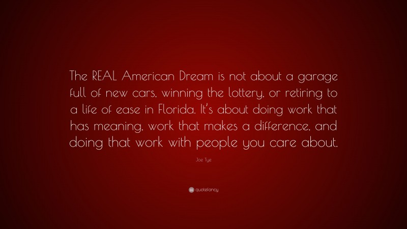 Joe Tye Quote: “The REAL American Dream is not about a garage full of new cars, winning the lottery, or retiring to a life of ease in Florida. It’s about doing work that has meaning, work that makes a difference, and doing that work with people you care about.”