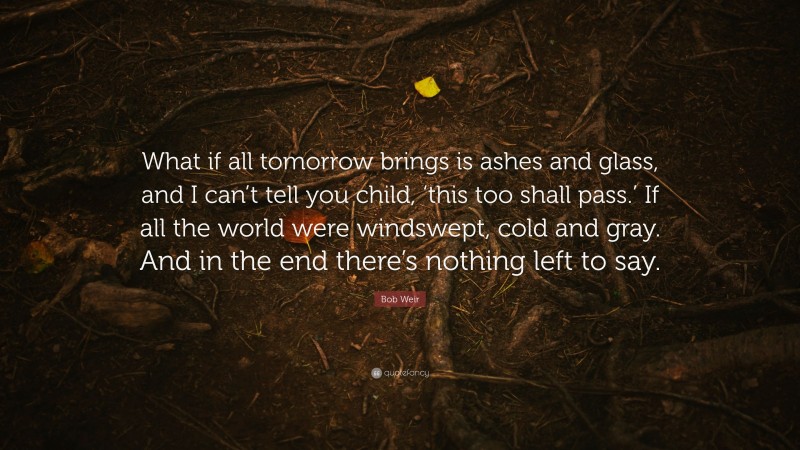 Bob Weir Quote: “What if all tomorrow brings is ashes and glass, and I can’t tell you child, ‘this too shall pass.’ If all the world were windswept, cold and gray. And in the end there’s nothing left to say.”