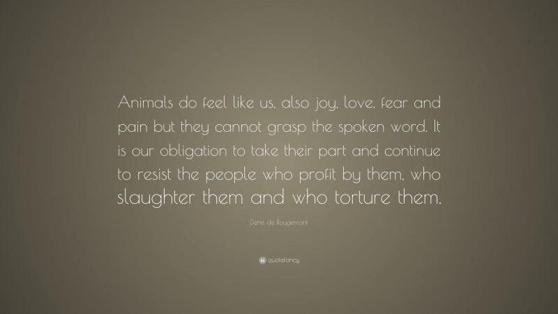 Denis de Rougemont Quote: “Animals do feel like us, also joy, love, fear and pain but they cannot grasp the spoken word. It is our obligation to take their part and continue to resist the people who profit by them, who slaughter them and who torture them.”
