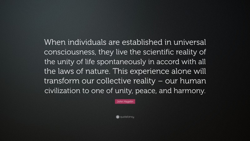 John Hagelin Quote: “When individuals are established in universal consciousness, they live the scientific reality of the unity of life spontaneously in accord with all the laws of nature. This experience alone will transform our collective reality – our human civilization to one of unity, peace, and harmony.”