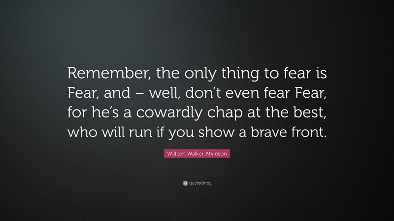 William Walker Atkinson Quote: “Remember, the only thing to fear is Fear, and – well, don’t even fear Fear, for he’s a cowardly chap at the best, who will run if you show a brave front.”