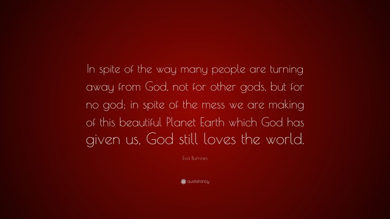 Eva Burrows Quote: “In spite of the way many people are turning away from God, not for other gods, but for no god; in spite of the mess we are making of this beautiful Planet Earth which God has given us, God still loves the world.”