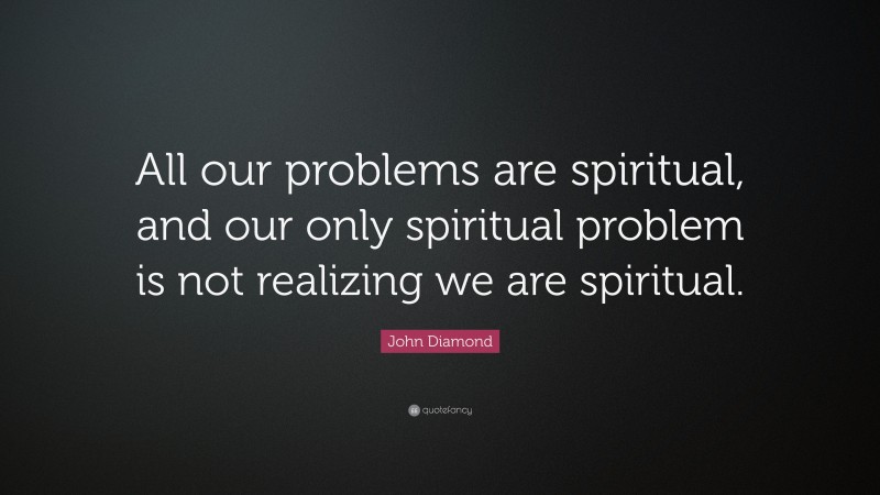 John Diamond Quote: “All our problems are spiritual, and our only spiritual problem is not realizing we are spiritual.”