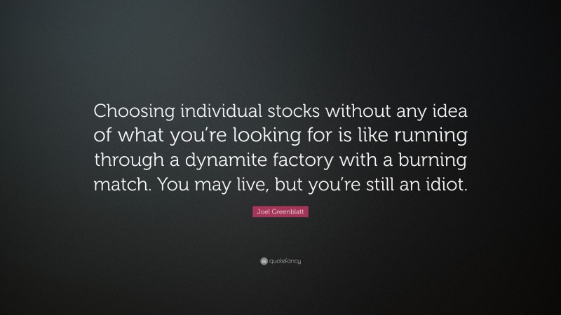 Joel Greenblatt Quote: “Choosing individual stocks without any idea of what you’re looking for is like running through a dynamite factory with a burning match. You may live, but you’re still an idiot.”