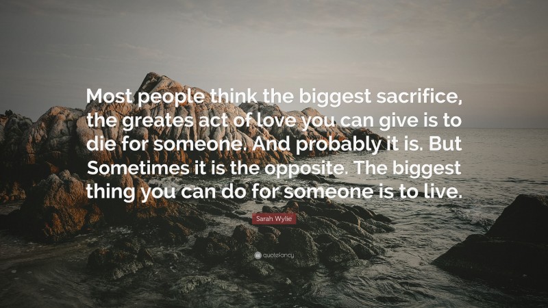 Sarah Wylie Quote: “Most people think the biggest sacrifice, the greates act of love you can give is to die for someone. And probably it is. But Sometimes it is the opposite. The biggest thing you can do for someone is to live.”