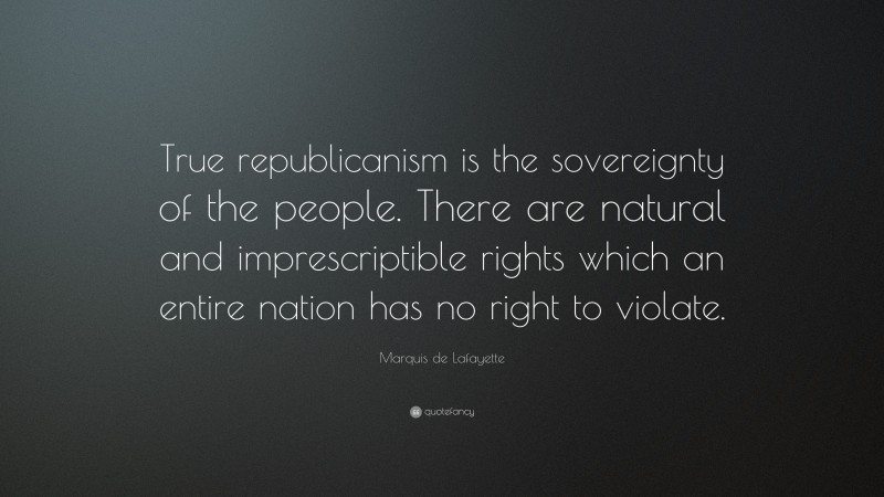 Marquis de Lafayette Quote: “True republicanism is the sovereignty of the people. There are natural and imprescriptible rights which an entire nation has no right to violate.”