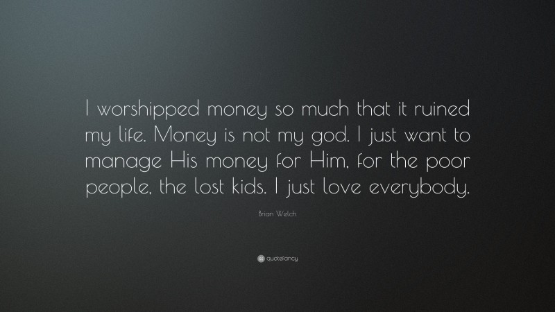 Brian Welch Quote: “I worshipped money so much that it ruined my life. Money is not my god. I just want to manage His money for Him, for the poor people, the lost kids. I just love everybody.”