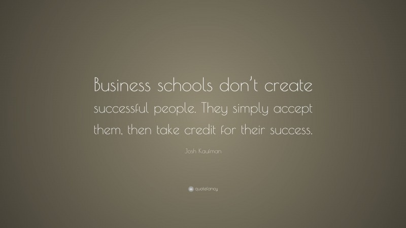 Josh Kaufman Quote: “Business schools don’t create successful people. They simply accept them, then take credit for their success.”