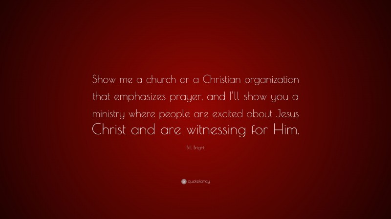 Bill Bright Quote: “Show me a church or a Christian organization that emphasizes prayer, and I’ll show you a ministry where people are excited about Jesus Christ and are witnessing for Him.”