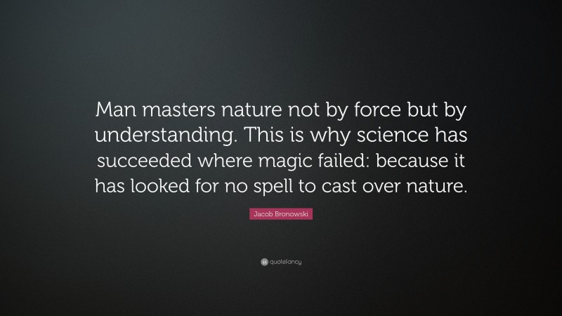 Jacob Bronowski Quote: “Man masters nature not by force but by understanding. This is why science has succeeded where magic failed: because it has looked for no spell to cast over nature.”