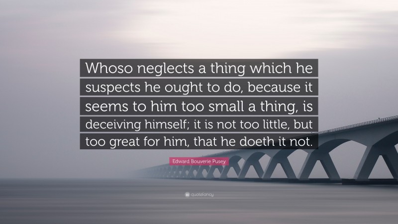 Edward Bouverie Pusey Quote: “Whoso neglects a thing which he suspects he ought to do, because it seems to him too small a thing, is deceiving himself; it is not too little, but too great for him, that he doeth it not.”