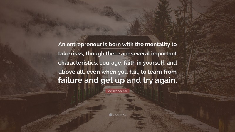 Sheldon Adelson Quote: “An entrepreneur is born with the mentality to take risks, though there are several important characteristics: courage, faith in yourself, and above all, even when you fail, to learn from failure and get up and try again.”