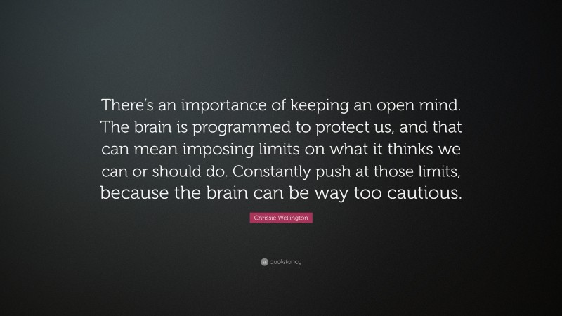 Chrissie Wellington Quote: “There’s an importance of keeping an open mind. The brain is programmed to protect us, and that can mean imposing limits on what it thinks we can or should do. Constantly push at those limits, because the brain can be way too cautious.”