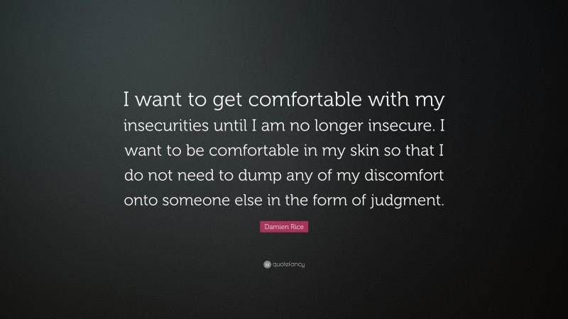 Damien Rice Quote: “I want to get comfortable with my insecurities until I am no longer insecure. I want to be comfortable in my skin so that I do not need to dump any of my discomfort onto someone else in the form of judgment.”