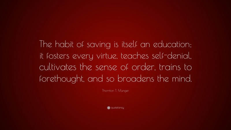 Thornton T. Munger Quote: “The habit of saving is itself an education; it fosters every virtue, teaches self-denial, cultivates the sense of order, trains to forethought, and so broadens the mind.”