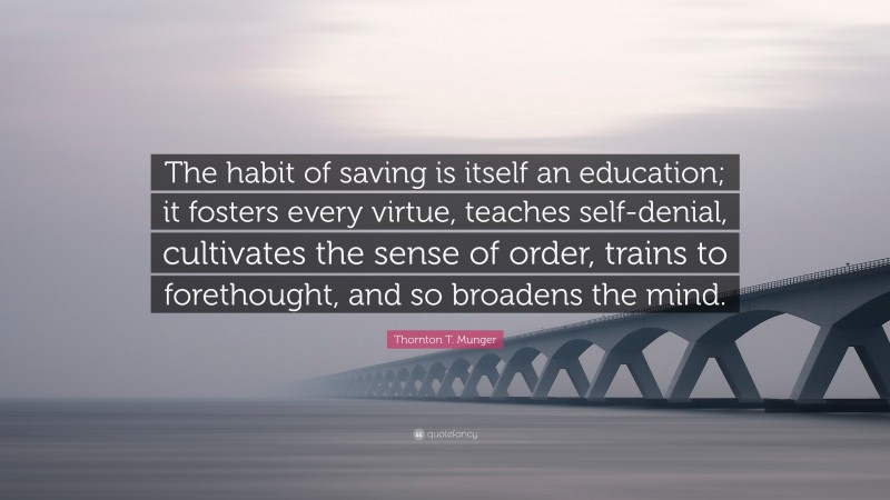 Thornton T. Munger Quote: “The habit of saving is itself an education; it fosters every virtue, teaches self-denial, cultivates the sense of order, trains to forethought, and so broadens the mind.”