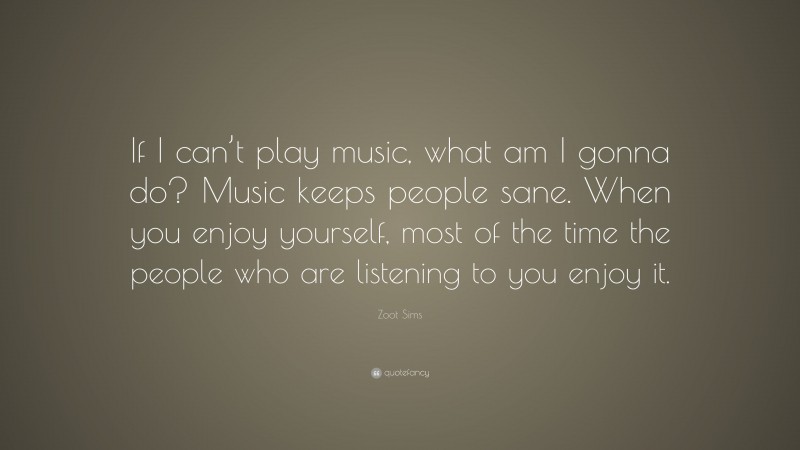Zoot Sims Quote: “If I can’t play music, what am I gonna do? Music keeps people sane. When you enjoy yourself, most of the time the people who are listening to you enjoy it.”