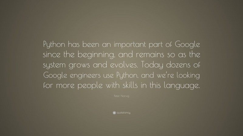 Peter Norvig Quote: “Python has been an important part of Google since the beginning, and remains so as the system grows and evolves. Today dozens of Google engineers use Python, and we’re looking for more people with skills in this language.”