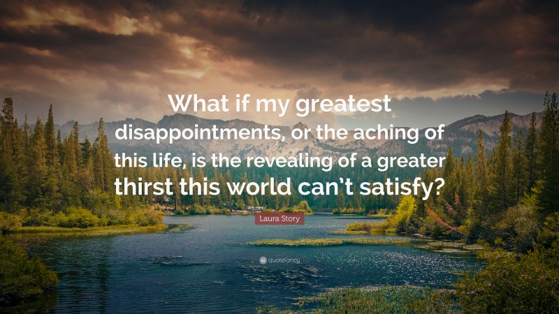 Laura Story Quote: “What if my greatest disappointments, or the aching of this life, is the revealing of a greater thirst this world can’t satisfy?”