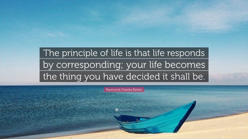 Raymond Charles Barker Quote: “The principle of life is that life responds by corresponding; your life becomes the thing you have decided it shall be.”