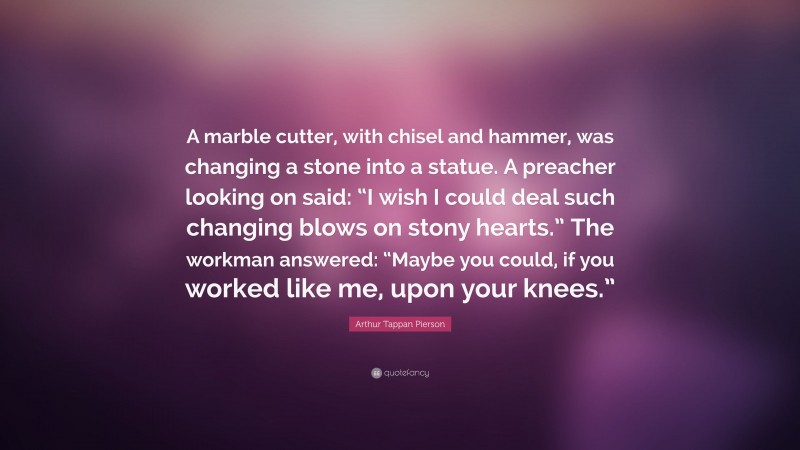 Arthur Tappan Pierson Quote: “A marble cutter, with chisel and hammer, was changing a stone into a statue. A preacher looking on said: “I wish I could deal such changing blows on stony hearts.” The workman answered: “Maybe you could, if you worked like me, upon your knees.””