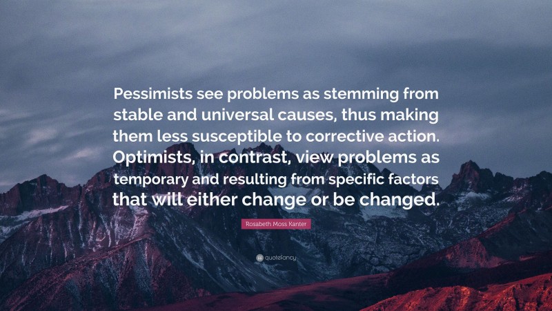 Rosabeth Moss Kanter Quote: “Pessimists see problems as stemming from stable and universal causes, thus making them less susceptible to corrective action. Optimists, in contrast, view problems as temporary and resulting from specific factors that will either change or be changed.”