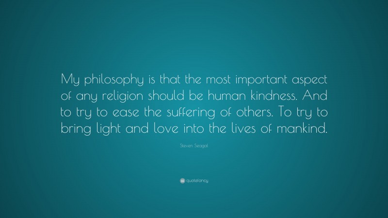 Steven Seagal Quote: “My philosophy is that the most important aspect of any religion should be human kindness. And to try to ease the suffering of others. To try to bring light and love into the lives of mankind.”