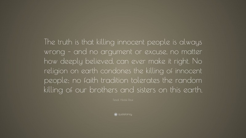 Feisal Abdul Rauf Quote: “The truth is that killing innocent people is always wrong – and no argument or excuse, no matter how deeply believed, can ever make it right. No religion on earth condones the killing of innocent people; no faith tradition tolerates the random killing of our brothers and sisters on this earth.”