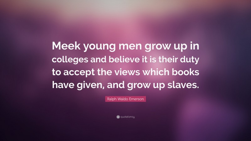 Ralph Waldo Emerson Quote: “Meek young men grow up in colleges and believe it is their duty to accept the views which books have given, and grow up slaves.”