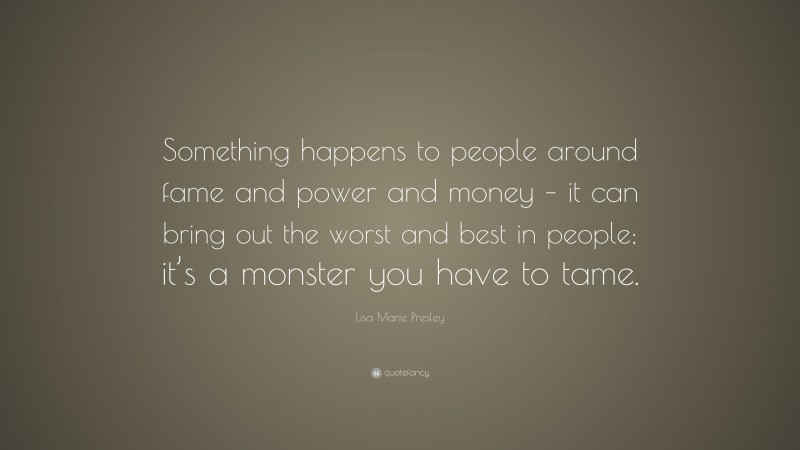 Lisa Marie Presley Quote: “Something happens to people around fame and power and money – it can bring out the worst and best in people; it’s a monster you have to tame.”