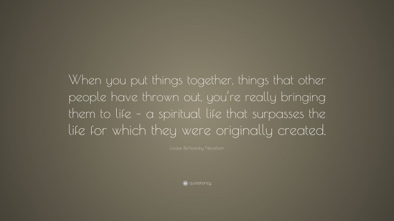Louise Berliawsky Nevelson Quote: “When you put things together, things that other people have thrown out, you’re really bringing them to life – a spiritual life that surpasses the life for which they were originally created.”