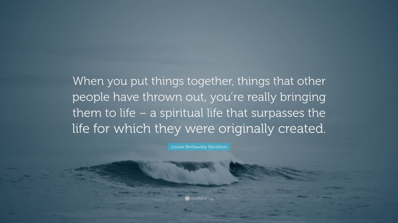 Louise Berliawsky Nevelson Quote: “When you put things together, things that other people have thrown out, you’re really bringing them to life – a spiritual life that surpasses the life for which they were originally created.”