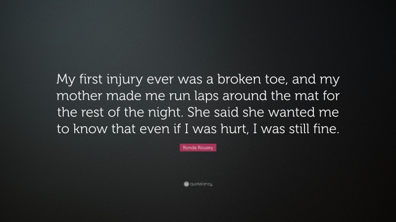 Ronda Rousey Quote: “My first injury ever was a broken toe, and my mother made me run laps around the mat for the rest of the night. She said she wanted me to know that even if I was hurt, I was still fine.”