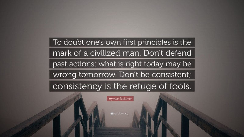 Hyman Rickover Quote: “To doubt one’s own first principles is the mark of a civilized man. Don’t defend past actions; what is right today may be wrong tomorrow. Don’t be consistent; consistency is the refuge of fools.”