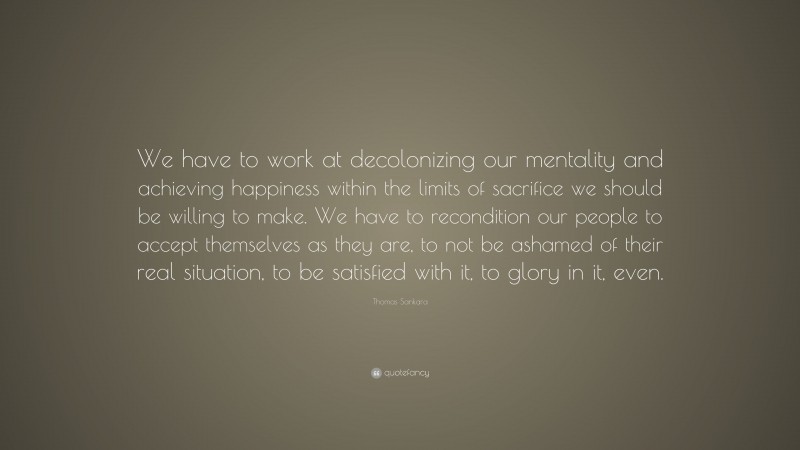 Thomas Sankara Quote: “We have to work at decolonizing our mentality and achieving happiness within the limits of sacrifice we should be willing to make. We have to recondition our people to accept themselves as they are, to not be ashamed of their real situation, to be satisfied with it, to glory in it, even.”