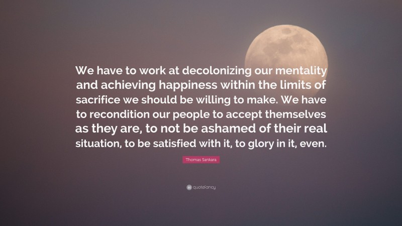 Thomas Sankara Quote: “We have to work at decolonizing our mentality and achieving happiness within the limits of sacrifice we should be willing to make. We have to recondition our people to accept themselves as they are, to not be ashamed of their real situation, to be satisfied with it, to glory in it, even.”