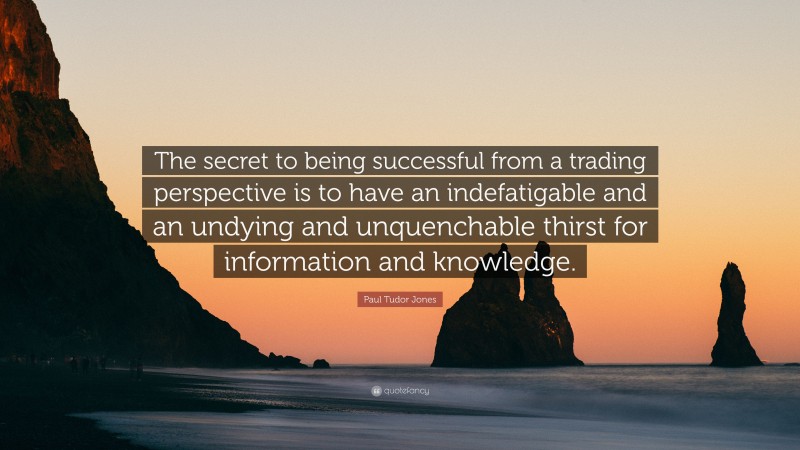 Paul Tudor Jones Quote: “The secret to being successful from a trading perspective is to have an indefatigable and an undying and unquenchable thirst for information and knowledge.”